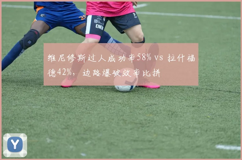 维尼修斯过人成功率58% vs 拉什福德42%,边路爆破效率比拼
