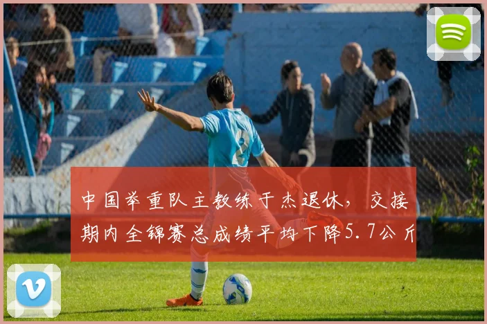 中国举重队主教练于杰退休，交接期内全锦赛总成绩平均下降5.7公斤