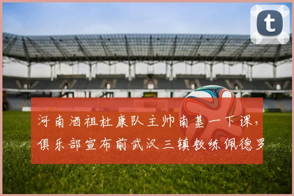 河南酒祖杜康队主帅南基一下课,俱乐部宣布前武汉三镇教练佩德罗接手