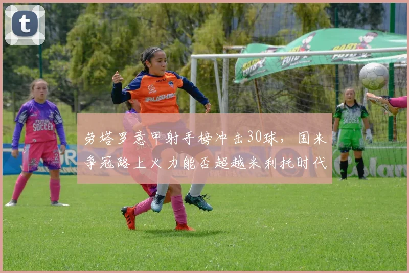劳塔罗意甲射手榜冲击30球,国米争冠路上火力能否超越米利托时代?