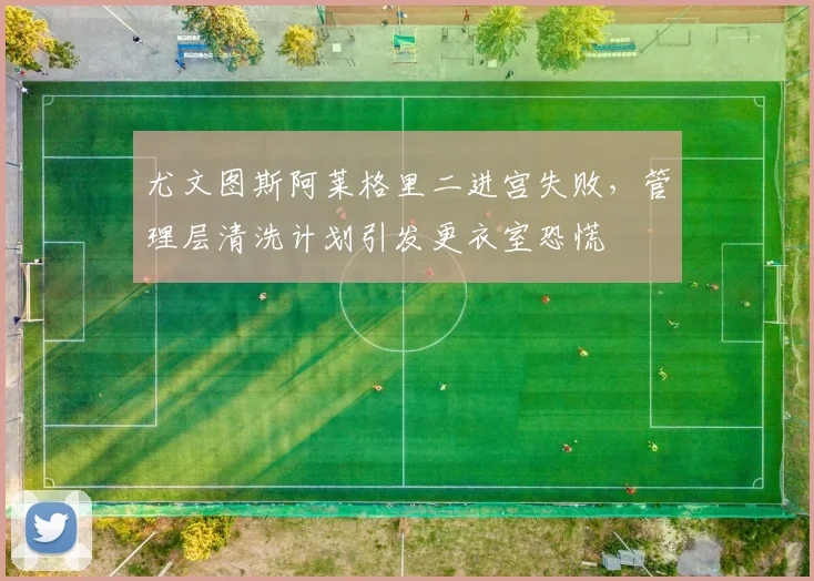 尤文图斯阿莱格里二进宫失败,管理层清洗计划引发更衣室恐慌